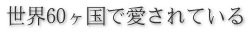 世界60ヶ国で愛されている